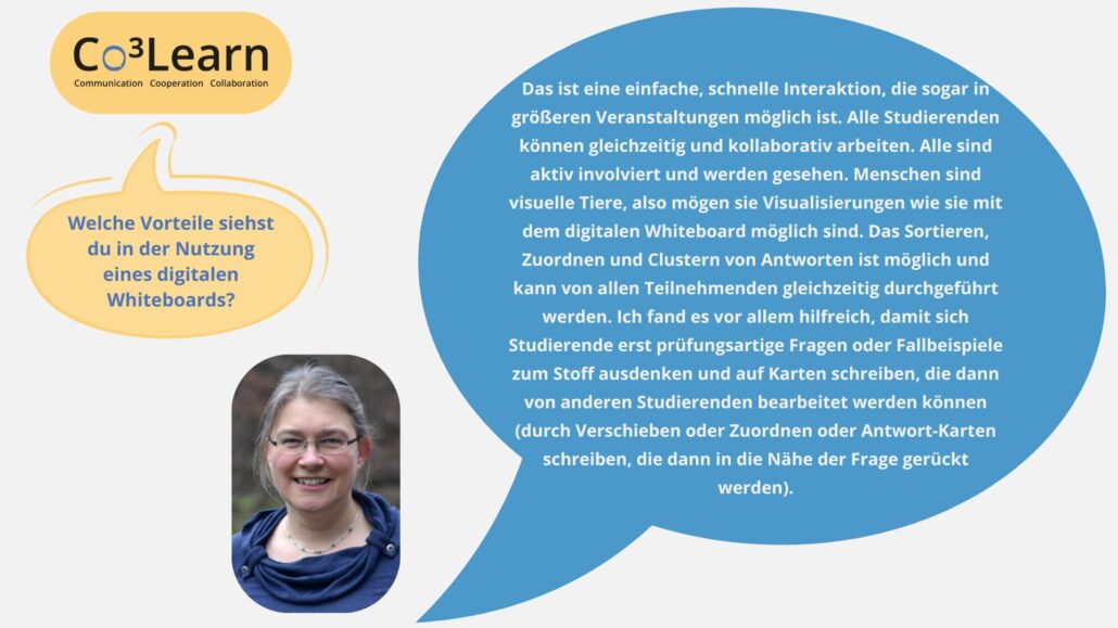 Das Bild zeigt Frage und Antwort aus dem Interview als Sprechblasen. Interviewfrage: Welche Vorteile siehst du in der Nutzung eines digitalen Whiteboards? Katrins Antwort: Das ist eine einfache, schnelle Interaktion, die sogar in größeren Veranstaltungen möglich ist. Alle Studierenden können gleichzeitig und kollaborativ arbeiten. Alle sind aktiv involviert und werden gesehen. Menschen sind visuelle Tiere, also mögen sie Visualisierungen wie sie mit dem digitalen Whiteboard möglich sind. Das Sortieren, Zuordnen und Clustern von Antworten ist möglich und kann von allen Teilnehmenden gleichzeitig durchgeführt werden. Ich fand es vor allem hilfreich, damit sich Studierende erst prüfungsartige Fragen oder Fallbeispiele zum Stoff ausdenken und auf Karten schreiben, die dann von anderen Studierenden bearbeitet werden können (durch Verschieben oder Zuordnen oder Antwort-Karten schreiben, die dann in die Nähe der Frage gerückt werden).