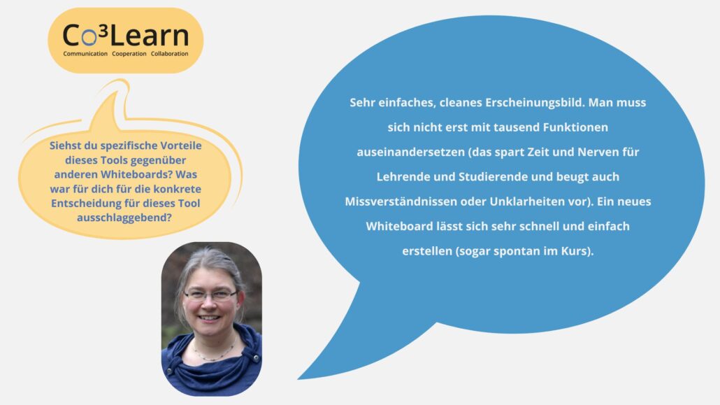 Das Bild zeigt Frage und Antwort aus dem Interview als Sprechblasen. Interviewfrage: Siehst du spezifische Vorteile dieses Tools gegenüber anderen Whiteboards? Was war für dich für die konkrete Entscheidung für dieses Tool ausschlaggebend? Katrins Antwort: Sehr einfaches, cleanes Erscheinungsbild. Man muss sich nicht erst mit tausend Funktionen auseinandersetzen (das spart Zeit und Nerven für Lehrende und Studierende und beugt auch Missverständnissen oder Unklarheiten vor). Ein neues Whiteboard lässt sich sehr schnell und einfach erstellen (sogar spontan im Kurs).