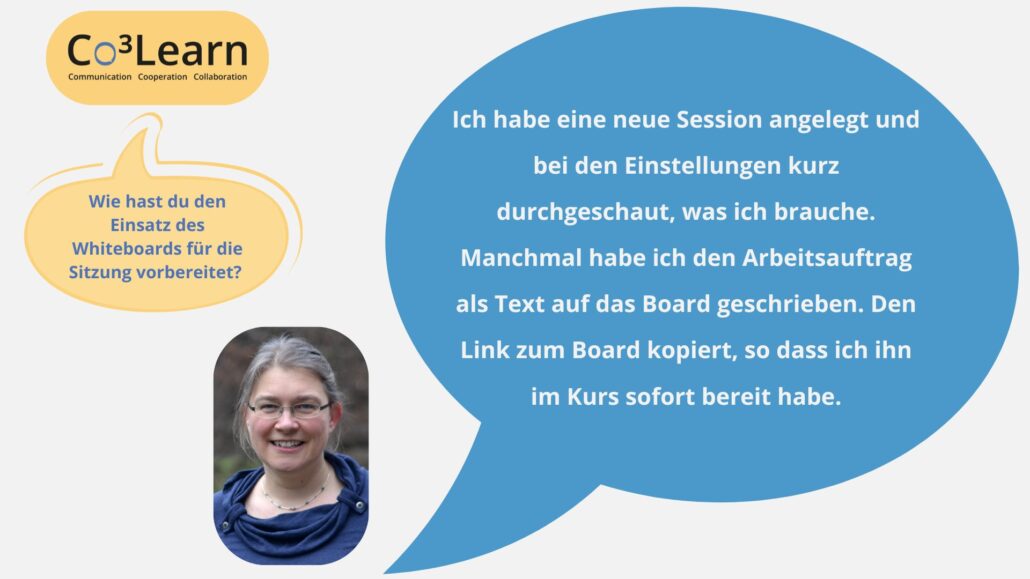 Das Bild zeigt Frage und Antwort aus dem Interview als Sprechblasen. Interviewfrage: Wie hast du den Einsatz des Whiteboards für die Sitzung vorbereitet? Katrins Antwort: Ich habe eine neue Session angelegt und bei den Einstellungen kurz durchgeschaut, was ich brauche. Manchmal habe ich den Arbeitsauftrag als Text auf das Board geschrieben. Den Link zum Board kopiert, so dass ich ihn im Kurs sofort bereit habe.
