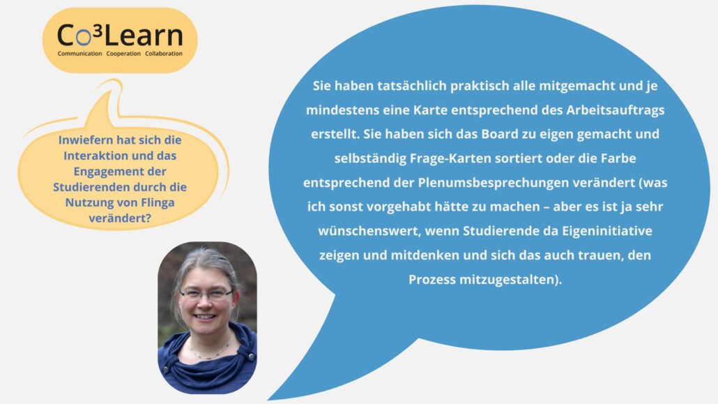 Das Bild zeigt Frage und Antwort aus dem Interview als Sprechblasen. Interviewfrage: Inwiefern hat sich die Interaktion und das Engagement der Studierenden durch die Nutzung von Flinga verändert? Katrins Antwort: Sie haben tatsächlich praktisch alle mitgemacht und je mindestens eine Karte entsprechend des Arbeitsauftrags erstellt. Sie haben sich das Board zu eigen gemacht und selbständig Frage-Karten sortiert oder die Farbe entsprechend der Plenumsbesprechungen verändert (was ich sonst vorgehabt hätte zu machen – aber es ist ja sehr wünschenswert, wenn Studierende da Eigeninitiative zeigen und mitdenken und sich das auch trauen, den Prozess mitzugestalten).
