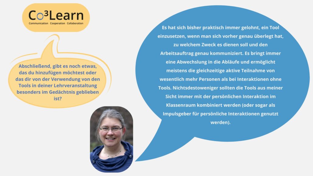 Das Bild zeigt Frage und Antwort aus dem Interview als Sprechblasen. Interviewfrage: Abschließend, gibt es noch etwas, das du hinzufügen möchtest oder das dir von der Verwendung von den Tools in deiner Lehrveranstaltung besonders im Gedächtnis geblieben ist? Katrins Antwort: Es hat sich bisher praktisch immer gelohnt, ein Tool einzusetzen, wenn man sich vorher genau überlegt hat, zu welchem Zweck es dienen soll und den Arbeitsauftrag genau kommuniziert. Es bringt immer eine Abwechslung in die Abläufe und ermöglicht meistens die gleichzeitige aktive Teilnahme von wesentlich mehr Personen als bei Interaktionen ohne Tools. Nichtsdestoweniger sollten die Tools aus meiner Sicht immer mit der persönlichen Interaktion im Klassenraum kombiniert werden (oder sogar als Impulsgeber für persönliche Interaktionen genutzt werden).